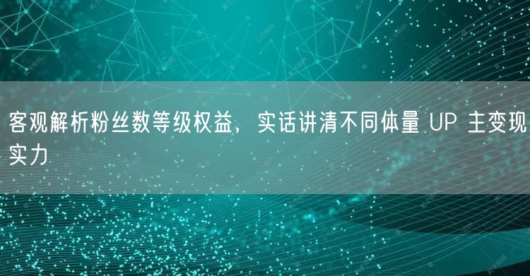 客观解析粉丝数等级权益，实话讲清不同体量 UP 主变现实力