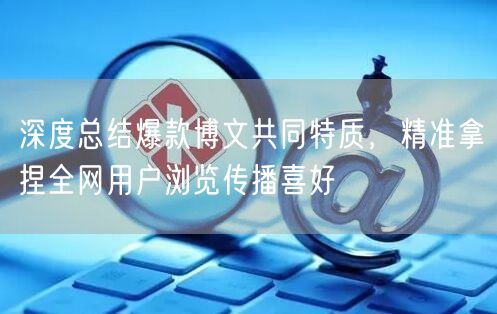 深度总结爆款博文共同特质，精准拿捏全网用户浏览传播喜好